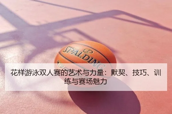 花样游泳双人赛的艺术与力量：默契、技巧、训练与赛场魅力