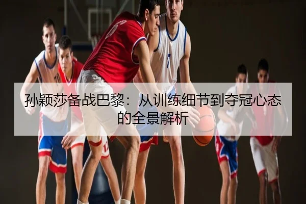孙颖莎备战巴黎：从训练细节到夺冠心态的全景解析