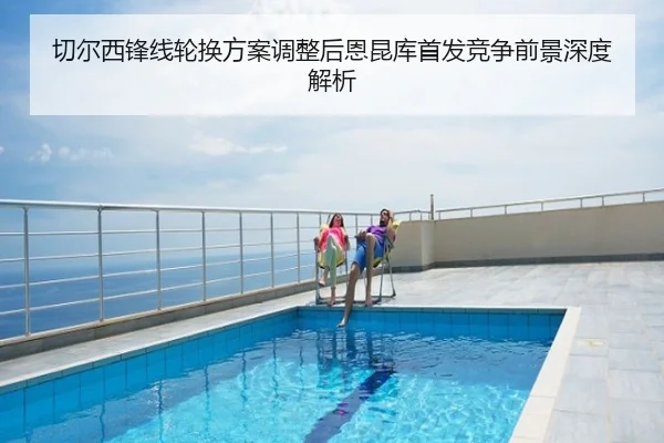 切尔西锋线轮换方案调整后恩昆库首发竞争前景深度解析