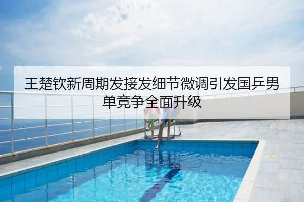 王楚钦新周期发接发细节微调引发国乒男单竞争全面升级