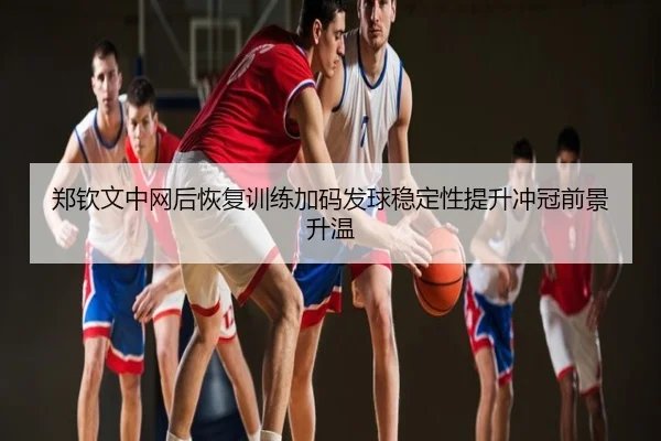 郑钦文中网后恢复训练加码发球稳定性提升冲冠前景升温