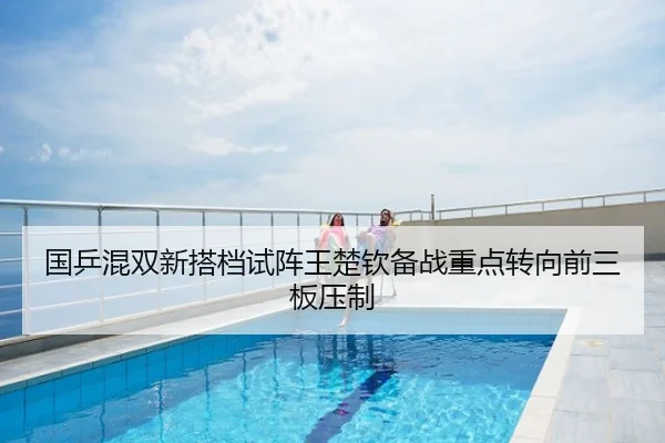 国乒混双新搭档试阵王楚钦备战重点转向前三板压制